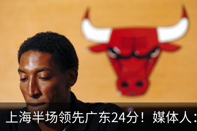 上海半场领先广东24分！媒体人：联盟新的冠军痛击曾经的王朝球队