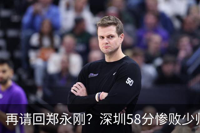 再请回郑永刚？深圳58分惨败少帅离下课不远了 周鹏是前车之鉴