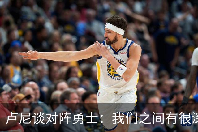 卢尼谈对阵勇士：我们之间有很深的渊源，这总是很有趣