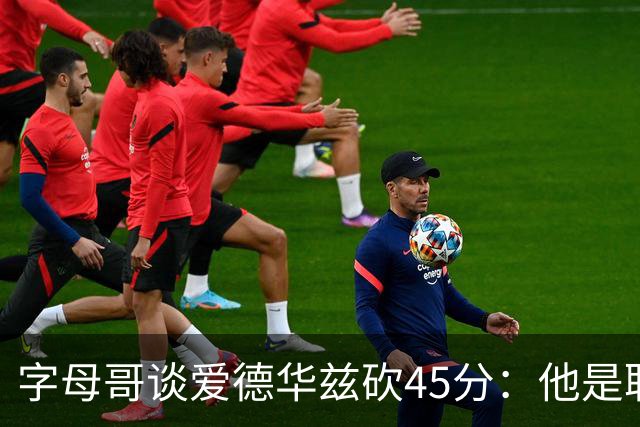 字母哥谈爱德华兹砍45分：他是联盟顶级分卫 总投进球让我们泄气