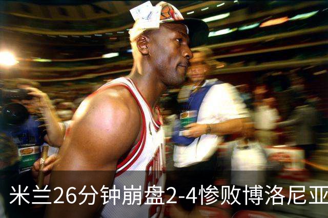 米兰26分钟崩盘2-4惨败博洛尼亚 体系溃败引下课潮