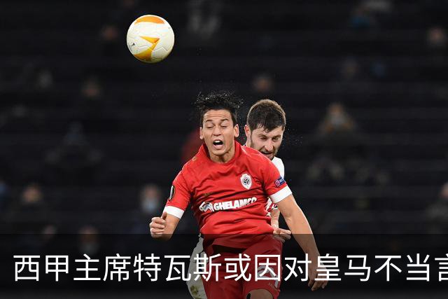 西甲主席特瓦斯或因对皇马不当言论，遭受处罚！已和皇马彻底闹僵
